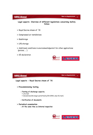 10/10/2017
35
69
Meet- en Regeltechniek
Legal aspects- Overview of different legislations concerning Safety
Valves
 Royal Decree steam of ´91
 Compressed air installations
 Gasstorage
 LPG storage
 Additional conditions in environmentalpermit for other applications
(proces, … )
 CE-declaration
70
Meet- en Regeltechniek
Legal aspects - Royal Decree steam of ´91
 Precommisioning testing
o Testing of discharge capacity
 Life test
 Calculations (No longer permitted by EN 12953, only life test)
o Verification of documents
 Periodical examination
o At the same time as Internal inspection
 
