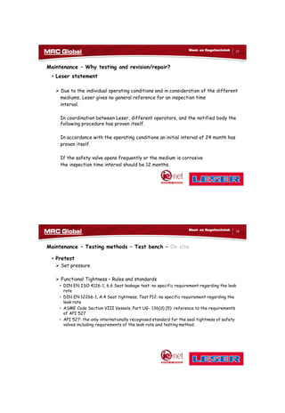 10/10/2017
39
77
Meet- en Regeltechniek
Maintenance – Why testing and revision/repair?
• Leser statement
 Due to the individual operating conditions and in consideration of the different
mediums, Leser gives no general reference for an inspection time
interval.
In coordination between Leser, different operators, and the notified body the
following procedure has proven itself.
In accordance with the operating conditions an initial interval of 24 month has
proven itself.
If the safety valve opens frequently or the medium is corrosive
the inspection time interval should be 12 months.
78
Meet- en Regeltechniek
Maintenance – Testing methods – Test bench – On site
• Pretest
 Set pressure
 Functional Tightness – Rules and standards
• DIN EN ISO 4126-1, 6.6 Seat leakage test: no specific requirement regarding the leak
rate
• DIN EN 12266-1, A.4 Seat tightness, Test P12: no specific requirement regarding the
leak rate
• ASME Code Section VIII Vessels, Part UG- 136(d) (5): reference to the requirements
of API 527
• API 527: the only internationally recognised standard for the seal tightness of safety
valves including requirements of the leak rate and testing method.
 