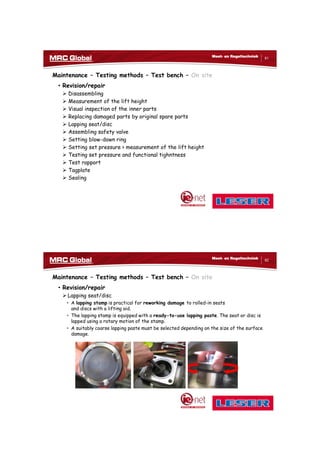 10/10/2017
41
81
Meet- en Regeltechniek
Maintenance – Testing methods – Test bench – On site
• Revision/repair
 Disassembling
 Measurement of the lift height
 Visual inspection of the inner parts
 Replacing damaged parts by original spare parts
 Lapping seat/disc
 Assembling safety valve
 Setting blow-down ring
 Setting set pressure > measurement of the lift height
 Testing set pressure and functional tighntness
 Test rapport
 Tagplate
 Sealing
82
Meet- en Regeltechniek
Maintenance – Testing methods – Test bench – On site
• Revision/repair
 Lapping seat/disc
• A lapping stamp is practical for reworking damage to rolled-in seats
and discs with a lifting aid.
• The lapping stamp is equipped with a ready-to-use lapping paste. The seat or disc is
lapped using a rotary motion of the stamp.
• A suitably coarse lapping paste must be selected depending on the size of the surface
damage.
 