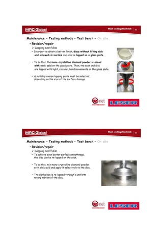 10/10/2017
42
83
Meet- en Regeltechniek
Maintenance – Testing methods – Test bench – On site
• Revision/repair
 Lapping seat/disc
• In order to obtain a better finish, discs without lifting aids
and screwed-in nozzles can also be lapped on a glass plate.
• To do this, the mono-crystalline diamond powder is mixed
with oleic acid on the glass plate. Then, the seat and disc
are lapped with light, circular, hand movements on the glass plate.
• A suitably coarse lapping paste must be selected,
depending on the size of the surface damage
84
Meet- en Regeltechniek
Maintenance – Testing methods – Test bench – On site
• Revision/repair
 Lapping seat/disc
• To achieve even better surface smoothness,
the disc can be re-lapped on the seat.
• To do this, mix mono-crystalline diamond powder
with oleic acid and apply it selectively to the disc.
• The workpiece is re-lapped through a uniform
rotary motion of the disc.
 