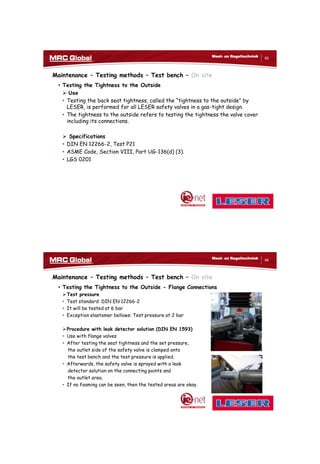 10/10/2017
43
85
Meet- en Regeltechniek
Maintenance – Testing methods – Test bench – On site
• Testing the Tightness to the Outside
 Use
• Testing the back seat tightness, called the “tightness to the outside” by
LESER, is performed for all LESER safety valves in a gas-tight design.
• The tightness to the outside refers to testing the tightness the valve cover
including its connections.
 Specifications
• DIN EN 12266-2, Test P21
• ASME Code, Section VIII, Part UG-136(d) (3).
• LGS 0201
86
Meet- en Regeltechniek
Maintenance – Testing methods – Test bench – On site
• Testing the Tightness to the Outside - Flange Connections
Test pressure
• Test standard: DIN EN 12266-2
• It will be tested at 6 bar
• Exception elastomer bellows: Test pressure at 2 bar
Procedure with leak detector solution (DIN EN 1593)
• Use with flange valves
• After testing the seat tightness and the set pressure,
the outlet side of the safety valve is clamped onto
the test bench and the test pressure is applied.
• Afterwards, the safety valve is sprayed with a leak
detector solution on the connecting points and
the outlet area.
• If no foaming can be seen, then the tested areas are okay.
 