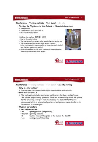 10/10/2017
44
87
Meet- en Regeltechniek
Maintenance – Testing methods – Test bench – On site
• Testing the Tightness to the Outside - Threaded Connections
Test pressure
• Test standard: DIN EN 12266-2
• It will be tested at 6 bar
Submersion method (DIN EN 1593)
• Use for threaded valves
• The inlet side of the safety valve is sealed with a sealing cap.
• The outlet side of the safety valve is then clamped
in the testing device, submersed in an immersion basin (water)
and the test pressure is applied.
• If no bubbles form on the outer contour of the safety valve,
then the tested safety valve is okay.
88
Meet- en Regeltechniek
Maintenance – Testing methods – Test bench – In-situ testing
• Why in-situ testing?
 Due to process conditions a dismantling of the safety valve is not possible
• How does it work…?
 The test system includes a universal test bracket, hardware and software.
The system proportionally generates force and automatically raises the spindle
to the “cracking” point (lift from the nozzle). The moment that the disc
commences to lift, is automatically detected and system release the force to
let the disc to reseat again.
• Physical parameters
 Ps = Psystem + F/Aw
 Ps opening pressure (set pressure)
 Psystem operating pressure
 F traction force on the spindle at the moment the disc lift
 Aw working area of the orifice
 