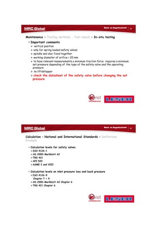 10/10/2017
45
89
Meet- en Regeltechniek
Maintenance – Testing methods – Test bench – In-situ testing
• Important comments
 vertical position
 only for spring loaded safety valves
 spindle and disc fixed together
 working diameter of orifice > 20 mm
 to have relevant measurements a minimum traction force requires a minimum
set pressure depending of the type of the safety valve and the operating
pressure
 no liftdstopper
 check the datasheet of the safety valve before changing the set
pressure
90
Meet- en Regeltechniek
Calculation – National and International Standards – Definitions
Example
• Calculation levels for safety valves
ISO 4126-1
AD 2000-Merkblatt A2
TRD 421
API 520
ASME I and VIII
• Calculation levels on inlet pressure loss and back pressure
ISO 4126-9
Chapter 7 + 9
AD 2000-Merkblatt A2 Chapter 6
TRD 421 Chapter 6
 