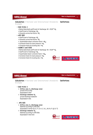 10/10/2017
46
91
Meet- en Regeltechniek
Calculation – National and International Standards – Definitions
Example
• ISO 4126-1
Rated (derated) coefficient of discharge > K = 0,9 * Kd
Coefficient of discharge > Kd
Viscosity correction factor > Kv
• API 520
Coefficient of discharge > Kd
Viscosity correction factor > Kv
 Superheated steam correction factor > KSH
Correction factor for back pressure > Kb
Correction factor for bursting disc > Kc
• ASME I and VIII
Rated (derated) coefficient of discharge > K = 0,9 * Kd
Coefficient of discharge > Kd
Superheated steam correction factor > KSH
Correction factor for back pressure > Kb
Correction factor for bursting disc > Kc
92
Meet- en Regeltechniek
Calculation – National and International Standards – Definitions
Example
• ISO 4126-1
 Orifice area A0 (discharge area)
actual orifice area
Expressed in mm²
 Discharge diameter D0
actual discharge diameter
Expressed in mm
• API 520
 Orifice area A0 (discharge area)
Nominal according to API 526
Expressed in letter (D, E, F, G, H, J, K, L, M, N, P, Q, R, T)
 Discharge diameter D0
Nominal according to API 526
Expressed in mm/inch
 