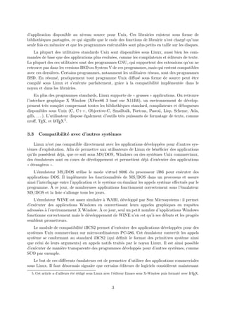 d’application disponible au niveau source pour Unix. Ces librairies existent sous forme de
biblioth`eques partag´ees, ce qui signiﬁe que le code des fonctions de librairie n’est charg´e qu’une
seule fois en m´emoire et que les programmes ex´ecutables sont plus petits en taille sur les disques.
La plupart des utilitaires standards Unix sont disponibles sous Linux, aussi bien les com-
mandes de base que des applications plus evolu´ees, comme les compilateurs et ´editeurs de texte.
La plupart des ces utilitaires sont des programmes GNU, qui supportent des extensions qu’on ne
retrouve pas dans les versions BSD ou System V de ces programmes, mais qui restent compatibles
avec ces derni`eres. Certains programmes, notamment les utilitaires r´eseau, sont des programmes
BSD. En r´esum´e, pratiquement tout programme Unix diﬀus´e sous forme de source peut ˆetre
compil´e sous Linux et s’ex´ecute parfaitement, grˆace `a la compatibilit´e impl´ement´ee dans le
noyau et dans les librairies.
En plus des programmes standards, Linux supporte de ✭✭ grosses ✮✮ applications. On retrouve
l’interface graphique X Window (XFree86 3 bas´e sur X11R6), un environnement de d´evelop-
pement tr`es complet comprenant toutes les biblioth`eques standard, compilateurs et d´ebogueurs
disponibles sous Unix (C, C++, Objective-C, Smalltalk, Fortran, Pascal, Lisp, Scheme, Ada,
gdb, . . . ). L’utilisateur dispose ´egalement d’outils tr`es puissants de formatage de texte, comme
nroﬀ, TEX, et LaTEX5.
3.3 Compatibilit´e avec d’autres syst`emes
Linux n’est pas compatible directement avec les applications d´evelopp´ees pour d’autres sys-
t`emes d’exploitation. Aﬁn de permettre aux utilisateurs de Linux de b´en´eﬁcier des applications
qu’ils poss`edent d´ej`a, que ce soit sous MS/DOS, Windows ou des syst`emes Unix commerciaux,
des ´emulateurs sont en cours de d´eveloppement et permettent d´ej`a d’ex´ecuter des applications
✭✭ ´etrang`eres ✮✮.
L’´emulateur MS/DOS utilise le mode virtuel 8086 du processeur i386 pour ex´ecuter des
applications DOS. Il impl´emente les fonctionnalit´es de MS/DOS dans un processus et assure
ainsi l’interfa¸cage entre l’application et le syst`eme en ´emulant les appels syst`eme eﬀectu´es par le
programme. `A ce jour, de nombreuses applications fonctionnent correctement sous l’´emulateur
MS/DOS et la liste s’allonge tous les jours.
L’´emulateur WINE est assez similaire `a WABI, d´evelopp´e par Sun Microsystems : il permet
d’ex´ecuter des applications Windows en convertissant leurs appeles graphiques en requˆetes
adress´ees `a l’environnement X Window. `A ce jour, seul un petit nombre d’applications Windows
fonctionne correctement mais le d´eveloppement de WINE n’en est qu’`a ses d´ebuts et les progr`es
semblent prometteurs.
Le module de compatibilit´e iBCS2 permet d’ex´ecuter des applications d´evelopp´ees pour des
syst`emes Unix commerciaux sur micro-ordinateurs PC-386. Cet ´emulateur convertit les appels
syst`eme se conformant au standard iBCS2 (qui d´eﬁnit le format des primitives syst`eme ainsi
que celui de leurs arguments) en appels natifs traˆıt´es par le noyau Linux. Il est ainsi possible
d’ex´ecuter de mani`ere transparente des programmes d´evelopp´es pour d’autres syst`emes, comme
SCO par exemple.
Le but de ces diﬀ´erents ´emulateurs est de permettre d’utiliser des applications commerciales
sous Linux. Il faut d´esormais signaler que certains ´editeurs de logiciels consid`erent maintenant
5. Cet article a d’ailleurs ´et´e r´edig´e sous Linux avec l’´editeur Emacs sous X-Window puis format´e avec LaTEX.
3
 