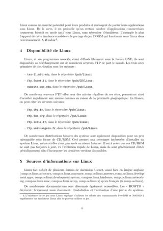 Linux comme un march´e potentiel pour leurs produits et envisagent de porter leurs applications
sous Linux. De la sorte, il est probable qu’un certain nombre d’applications commerciales
tourneront bientˆot en mode natif sous Linux, sans n´ecessiter d’´emulateur. L’exemple le plus
frappant de cette tendance consiste en le portage du jeu DOOM qui fonctionne sous Linux dans
l’environnement X Window6.
4 Disponibilit´e de Linux
Linux, et ses programmes associ´es, ´etant diﬀus´es librement sous la licence GNU, ils sont
disponibles au t´el´echargement sur de nombreux serveurs FTP de part le monde. Les trois sites
primaires de distribution sont les suivants :
– tsx-11.mit.edu, dans le r´epertoire /pub/linux;
– ftp.funet.fi, dans le r´epertoire /pub/OS/Linux;
– sunsite.unc.edu, dans le r´epertoire /pub/Linux.
De nombreux serveurs FTP eﬀectuent des miroirs r´eguliers de ces sites, permettant ainsi
d’acc´eder rapidement aux mˆemes donn´ees en raison de la proximit´e g´eographique. En France,
on peut citer les serveurs suivants :
– ftp.ibp.fr, dans le r´epertoire /pub/linux;
– ftp.fdn.org, dans le r´epertoire /pub/Linux;
– ftp.loria.fr, dans le r´epertoire /pub/linux;
– ftp.univ-angers.fr, dans le r´epertoire /pub/Linux.
De nombreuses distributions binaires du syst`eme sont ´egalement disponibles pour un prix
raisonnable sous forme de CD/ROM. Ceci permet aux personnes int´eress´ees d’installer un
syst`eme Linux, mˆeme si elles n’ont pas acc`es au r´eseau Internet. Il est `a noter que ces CD/ROM
ne sont pas toujours `a jour, vu l’´evolution rapide de Linux, mais ils sont g´en´eralement ´edit´es
p´eriodiquement aﬁn d’incorporer les derni`eres versions disponibles.
5 Sources d’informations sur Linux
Linux fait l’objet de plusieurs forums de discussion Usenet, aussi bien en langue anglaise
(comp.os.linux.advocacy, comp.os.linux.announce, comp.os.linux.answers, comp.os.linux.develop-
ment.apps, comp.os.linux.development.system, comp.os.linux.hardware, comp.os.linux.network-
ing, comp.os.linux.misc, comp.os.linux.setup, comp.os.linux.x) qu’en fran¸cais (fr.comp.os.linux).
De nombreuses documentations sont d´esormais ´egalement accessibles. Les ✭✭ HOWTO ✮✮
d´ecrivent, bri`evement mais clairement, l’installation et l’utilisation d’une partie du syst`eme.
6. L’existence de ce jeu sous Linux explique d’ailleurs les eﬀorts des communaut´es FreeBSD et NetBSD `a
impl´ementer un ´emulateur Linux aﬁn de pouvoir utiliser ce jeu. . .
4
 