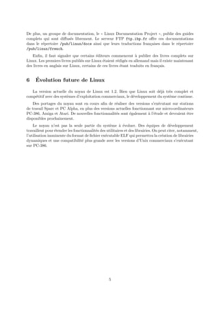 De plus, un groupe de documentation, le ✭✭ Linux Documentation Project ✮✮, publie des guides
complets qui sont diﬀus´es librement. Le serveur FTP ftp.ibp.fr oﬀre ces documentations
dans le r´epertoire /pub/linux/docs ainsi que leurs traductions fran¸caises dans le r´epertoire
/pub/linux/french.
Enﬁn, il faut signaler que certains ´editeurs commencent `a publier des livres complets sur
Linux. Les premiers livres publi´es sur Linux ´etaient r´edig´es en allemand mais il existe maintenant
des livres en anglais sur Linux, certains de ces livres ´etant traduits en fran¸cais.
6 ´Evolution future de Linux
La version actuelle du noyau de Linux est 1.2. Bien que Linux soit d´ej`a tr`es complet et
comp´etitif avec des syst`emes d’exploitation commerciaux, le d´eveloppement du syst`eme continue.
Des portages du noyau sont en cours aﬁn de r´ealiser des versions s’ex´ecutant sur stations
de travail Sparc et PC Alpha, en plus des versions actuelles fonctionnant sur micro-ordinateurs
PC-386, Amiga et Atari. De nouvelles fonctionnalit´es sont ´egalement `a l’´etude et devraient ˆetre
disponibles prochainement.
Le noyau n’est pas la seule partie du syst`eme `a ´evoluer. Des ´equipes de d´eveloppement
travaillent pour ´etendre les fonctionnalit´es des utilitaires et des librairies. On peut citer, notamment,
l’utilisation imminente du format de ﬁchier ex´ecutable ELF qui permettra la cr´eation de librairies
dynamiques et une compatibilit´e plus grande avec les versions d’Unix commerciaux s’ex´ecutant
sur PC-386.
5
 