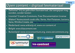 terug

Open content – digitaal lesmateriaal
   Definitie? Vrij te gebruiken lesmateriaal, dat aangepast mag
    worden, zonder kosten
   Licentie? Creative Commons, Free Documentation License
   Maken? Auteurstools zoals eXe, Xerte, Hot Potatoes, Lectora,
    Sana, Wimba Create, zie http://digitaalleermateriaal.kennisnet.nl/auteurstools
   Nederland: www.wikiwijs.nl, www.vo-content.nl
   België: www.klascement.net
   Buitenland: www.ocwconsortium.org, www.oercommons.org




                                                                            10
 