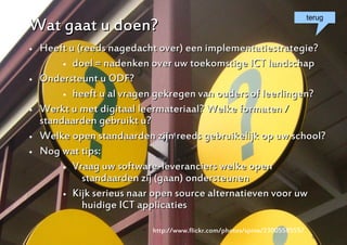 terug
Wat gaat u doen?
   Heeft u (reeds nagedacht over) een implementatiestrategie?
          doel = nadenken over uw toekomstige ICT landschap

   Ondersteunt u ODF?
          heeft u al vragen gekregen van ouders of leerlingen?

   Werkt u met digitaal leermateriaal? Welke formaten /
    standaarden gebruikt u?
   Welke open standaarden zijn reeds gebruikelijk op uw school?
   Nog wat tips:
          Vraag uw software-leveranciers welke open

             standaarden zij (gaan) ondersteunen
          Kijk serieus naar open source alternatieven voor uw

             huidige ICT applicaties

                           http://www.flickr.com/photos/spine/2300558555/
                                                                        13
 