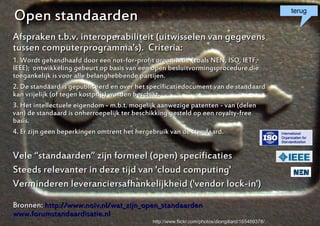 Open standaarden                                                                                      terug


Afspraken t.b.v. interoperabiliteit (uitwisselen van gegevens
tussen computerprogramma's). Criteria:
1. Wordt gehandhaafd door een not-for-profit organisatie (zoals NEN, ISO, IETF,
IEEE); ontwikkeling gebeurt op basis van een open besluitvormingsprocedure die
toegankelijk is voor alle belanghebbende partijen.
2. De standaard is gepubliceerd en over het specificatiedocument van de standaard
kan vrijelijk (of tegen kostprijs) worden beschikt.
3. Het intellectuele eigendom - m.b.t. mogelijk aanwezige patenten - van (delen
van) de standaard is onherroepelijk ter beschikking gesteld op een royalty-free
basis.
4. Er zijn geen beperkingen omtrent het hergebruik van de standaard.


Vele “standaarden” zijn formeel (open) specificaties
Steeds relevanter in deze tijd van 'cloud computing'
Verminderen leveranciersafhankelijkheid ('vendor lock-in')
Bronnen: http://www.noiv.nl/wat_zijn_open_standaarden
www.forumstandaardisatie.nl                                                                       5
                                            http://www.flickr.com/photos/diongillard/165469378/
 