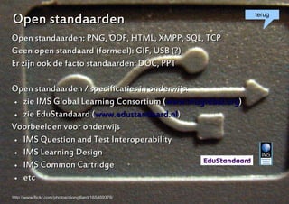 Open standaarden                                            terug


Open standaarden: PNG, ODF, HTML, XMPP, SQL, TCP
Geen open standaard (formeel): GIF, USB (?)
Er zijn ook de facto standaarden: DOC, PPT

Open standaarden / specificaties in onderwijs:
  zie IMS Global Learning Consortium (www.imsglobal.org)

  zie EduStandaard (www.edustandaard.nl)


Voorbeelden voor onderwijs
  IMS Question and Test Interoperability

  IMS Learning Design

  IMS Common Cartridge

  etc



http://www.flickr.com/photos/diongillard/165469378/         6
 