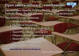 Open source software - voorbeelden                                            terug


   Voorbeelden: Apache, Firefox, MySQL, PHP, Linux (Ubuntu,
    Fedora), Gimp, Drupal, Chrome, Joomla, Thunderbird etc
   Voorbeelden voor onderwijs
            Wordpress (blogs)
            Elgg (social networking)
            Sakai, Moodle, Dokeos, OLAT (ELO)
            OpenOffice (tekstverwerking etc)
            O3spaces, Zimbra, Alfresco (groupware)
            MediaWiki, DokuWiki (wiki's)
            Freemind (mindmapping)
            Pidgin (instant messaging)
Bronnen: www.osalt.com www.sourceforge.net
                                             http://www.flickr.com/photos/dcjohn/74907741/
                                                                                 8
 