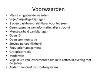 Voorwaarden
• Missie en gedeelde waarden
• Vrije / vrijwillige bijdragen
• 1 open dashboard: zichtbaar voor iedereen
• Geen stagnatie van informatie: alles stroomt
• Meetbaarheid van bijdragen
• Open ID
• Open communicatie
• Stevige persoonlijkheid!
• Reputatiemanagement
• Groepscorrectie
• Moderatie
• Vrije keuze van instrumenten om in te zetten in overleg met
de groep
• Ander financieel distributiesysteem
 