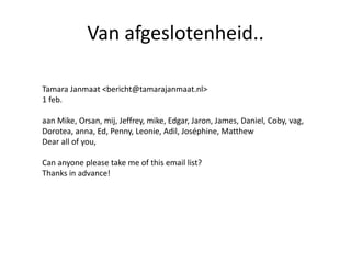 Van afgeslotenheid..
Tamara Janmaat <bericht@tamarajanmaat.nl>
1 feb.
aan Mike, Orsan, mij, Jeffrey, mike, Edgar, Jaron, James, Daniel, Coby, vag,
Dorotea, anna, Ed, Penny, Leonie, Adil, Joséphine, Matthew
Dear all of you,
Can anyone please take me of this email list?
Thanks in advance!
 