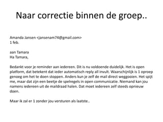 Naar correctie binnen de groep..
Amanda Jansen <jansenam74@gmail.com>
1 feb.
aan Tamara
Ha Tamara,
Bedankt voor je reminder aan iedereen. Dit is nu voldoende duidelijk. Het is open
platform, dat betekent dat ieder automatisch reply all invult. Waarschijnlijk is 1 oproep
genoeg om het te doen stoppen. Anders kun je zelf de mail direct weggooien. Het spijt
me, maar dat zijn een beetje de spelregels in open communicatie. Niemand kan jou
namens iedereen uit de maildraad halen. Dat moet iedereen zelf steeds opnieuw
doen.
Maar ik zal er 1 zonder jou versturen als laatste..
 