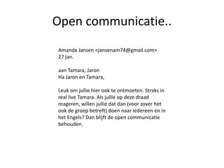 Open communicatie..
Amanda Jansen <jansenam74@gmail.com>
27 jan.
aan Tamara, Jaron
Ha Jaron en Tamara,
Leuk om jullie hier ook te ontmoeten. Straks in
real live Tamara. Als jullie op deze draad
reageren, willen jullie dat dan (voor zover het
ook de groep betreft) doen naar iedereen en in
het Engels? Dan blijft de open communicatie
behouden.
 