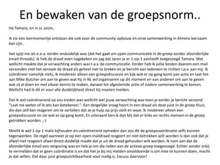 En bewaken van de groepsnorm..
Ha Tamara, en in cc Jaron,
Ik zie een leermomentje ontstaan die ook voor de community-opbouw en onze samenwerking in Almere leerzaam
kan zijn..
Het spijt me als e.e.a. eerder onduidelijk was (dat het gaat om open communicatie in de groep zonder afzonderlijke
email-threads). Ik heb de draad even nagekeken en zag dat Jaron je er 1-op-1 aanheeft toegevoegd Tamara. Wat
wellicht maakte dat je verwachting anders was t.a.v. de communicatie. Eerder heb ik jullie beiden daarom een mail
verzonden met het verzoek de draad als geheel niet te breken en je bericht aan iedereen te richten i.p.v. aan mij. Ik
coördineer namelijk niets, ik modereer alleen een groepsdiscussie en kijk wat er op gang komt aan actie en laat het
aan Mike Butcher om aan te geven wat hij in NL wil organiseren op dit moment en aan anderen om aan te geven
wat zij al doen en met elkaar kennis te maken, danwel tot afgestemde actie of nadere samenwerking te komen.
Wellicht had ik dit er voor alle duidelijkheid direct bij moeten melden.
Dat ik wel coördinerend op zou treden was wellicht wel jouw verwachting was toen je eerder je bericht verzond:
"Laat me weten of ik iets kan betekenen.". Een dergelijke vraag hoort in een draad als deze juist in de groep thuis,
die dan zelf kan reageren om te vertellen dat ze je hulp op prijs stelt en waar. Ik modereer alleen een
groepsdiscussie en zie wat er op gang komt. En uiteraard ben ik dan blij dat er links en rechts mensen in de groep
getrokken worden. ;-)
Mocht ik wel 1-op-1 mails bijhouden en coördinerend optreden dan zou dit de groepscoördinatie zelfs kunnen
tegenwerken. De regel wanneer je op een open maildraad reageert en niet betrokken wilt worden is dan ook dat je
ofwel niet reageert ofwel direct duidelijk maakt dat je uit de draad gehouden wilt worden. Ik nam aan dat de
afzonderlijke email een vergissing was en heb je om die reden aan de actieve groep toegevoegd. Echter zonder erbij
te vermelden dat er geen coördinatie is en dat het je bij mij melden onvoldoende is om mee te kunnen doen, mocht
je dat willen. Dat daar juist groepszichtbaarheid voor nodig is. Excuus daarvoor!
 