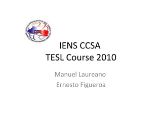 IENS CCSA
TESL Course 2010
Manuel Laureano
Ernesto Figueroa
 