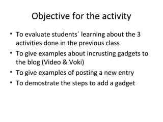 Objective for the activity
• To evaluate students´ learning about the 3
activities done in the previous class
• To give examples about incrusting gadgets to
the blog (Video & Voki)
• To give examples of posting a new entry
• To demostrate the steps to add a gadget
 