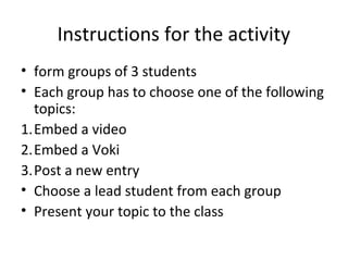 Instructions for the activity
• form groups of 3 students
• Each group has to choose one of the following
topics:
1.Embed a video
2.Embed a Voki
3.Post a new entry
• Choose a lead student from each group
• Present your topic to the class
 