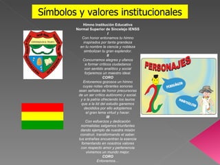 Símbolos y valores institucionales Himno Institución Educativa Normal Superior de Sincelejo IENSS I Con honor entonamos tu himno inspirados por tanta grandeza en tu nombre la ciencia y nobleza simbolizan tu gran esplendor. II Concurramos alegres y ufanos a formar críticos ciudadanos con sentido analítico y social forjaremos un maestro ideal. CORO Entonemos gozosos un himno cuyas notas vibrantes sonoras sean señales de honor precursoras de un ser crítico autónomo y social. y a la patria ofreciendo los lauros que a la lid del estudio ganemos decididos por ello adoptemos el gran lema virtud y hacer. III Con esfuerzos y dedicación normalistas salgamos triunfantes dando ejemplo de nuestra misión construir, transformando el saber. tus entrañas encuentran la esencia fomentando en nosotros valores con respecto amor y pertenencia viviremos un mundo mejor. CORO Entonemos… 