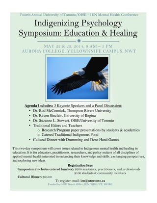 
Fourth Annual University of Toronto/OISE – IEN Mental Health Conference
Indigenizing Psychology
Symposium: Education & Healing
MAY 22 & 23, 2014, 9 AM – 5 PM
AURORA COLLEGE, YELLOWKNIFE CAMPUS, NWT
Registration Fees
Symposium (includes catered lunches): $200 academics, practitioners, and professionals
$100 students & community members
Cultural Dinner: $65.00
To register email: ien@utoronto.ca
Funded by OISE Dean’s Office, IEN/OISE/UT, SSHRC
Agenda Includes: 3 Keynote Speakers and a Panel Discussion:
• Dr. Rod McCormick, Thompson Rivers University
• Dr. Raven Sinclair, University of Regina
• Dr. Suzanne L. Stewart, OISE/University of Toronto
• Traditional Elders and Teachers
o Research/Program paper presentations by students & academics
o Catered Traditional Indigenous Food
• Cultural Dinner with Drumming and Dene Hand Games
This two-day symposium will cover issues related to Indigenous mental health and healing in
education. It is for educators, practitioners, researchers, and policy makers of all disciplines of
applied mental health interested in enhancing their knowledge and skills, exchanging perspectives,
and exploring new ideas.
 