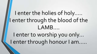 I enter the holies of holy…..
I enter through the blood of the
LAMB….
I enter to worship you only…
I enter through honour I am…..
 