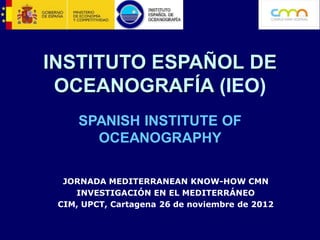 INSTITUTO ESPAÑOL DE
 OCEANOGRAFÍA (IEO)
     SPANISH INSTITUTE OF
       OCEANOGRAPHY

  JORNADA MEDITERRANEAN KNOW-HOW CMN
    INVESTIGACIÓN EN EL MEDITERRÁNEO
 CIM, UPCT, Cartagena 26 de noviembre de 2012
 