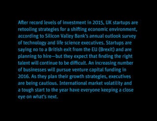 Innovation Economy Outlook 2016 3
After record levels of investment in 2015, UK startups are
retooling strategies for a shifting economic environment,
according to Silicon Valley Bank’s annual outlook survey
of technology and life science executives. Startups are
saying no to a British exit from the EU (Brexit) and are
planning to hire—but they expect that finding the right
talent will continue to be difficult. An increasing number
of businesses will pursue venture capital funding in
2016. As they plan their growth strategies, executives
are being cautious. International market volatility and
a tough start to the year have everyone keeping a close
eye on what’s next.
 