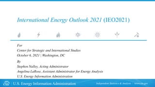 www.eia.gov
U.S. Energy Information Administration Independent Statistics & Analysis
International Energy Outlook 2021 (IEO2021)
For
Center for Strategic and International Studies
October 6, 2021 | Washington, DC
By
Stephen Nalley, Acting Administrator
Angelina LaRose, Assistant Administrator for Energy Analysis
U.S. Energy Information Administration
 