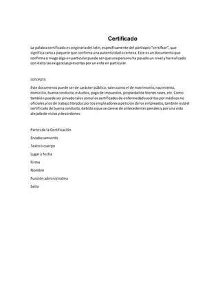 Certificado
La palabracertificadoesoriginariadel latín,específicamente del participio“certificar”,que
significacartaa paquete que confirmaunaautenticidadocerteza.Este esundocumentoque
confirmao niegoalgoenparticularpuede serque unapersonaha pasadoun nivel yharealizado
con éxitolasexigenciasprescritasporunente enparticular.
concepto
Este documentopuede serde carácter público,talescomoel de matrimonio,nacimiento,
domicilio,buenaconducta,estudios,pagode impuestos,propiedadde bienesrases,etc.Como
tambiénpuede serprivadotalescomoloscertificadosde enfermedadsuscritospormédicosno
oficialesy losde trabajolibradosporlosempleadoresapeticiónde losempleados,también estáel
certificadode buenaconducta,debidoaque se carece de antecedentespenalesyporuna vida
alejadade viciosydesordenes.
Partesde la Certificación
Encabezamiento
Textoo cuerpo
Lugar y fecha
Firma
Nombre
Funciónadministrativa
Sello
 