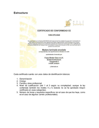 Estructura
Cada certificado cuenta con unos datos de identificación básicos:
1. Denominación
2. Código
3. Familia y área profesional
4. Nivel de cualificación (del 1 al 3 según su complejidad; aunque la ley
contempla también los niveles 4 y 5, todavía no se ha aprobado ningún
certificado en esas categorías).
5. Número de horas y requisitos específicos (en el caso de que los haya, como
es el caso de algunos carnés profesionales).
 
