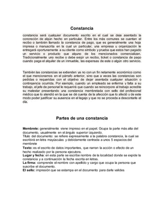 Constancia
constancia será cualquier documento escrito en el cual se deje asentado la
concreción de algún hecho en particular. Entre los más comunes se cuentan el
recibo o también llamado la constancia de pago, que es generalmente una hoja
impresa o manuscrita en la cual un particular, una empresa u organización le
entregará oportunamente a su cliente como símbolo y prueba que estos han pagado
un servicio o producto que alguno de los mencionados comercializan.
Tradicionalmente uno recibe o debe exigir un recibo, ticket o constancia de pago
cuando paga el alquiler de un inmueble, las expensas de este o algún otro servicio.
También las constancias se extienden ya no con un fin netamente económico como
el que mencionamos en el párrafo anterior, sino que a veces las constancias son
pedidas o requeridas con el objetivo de dejar asentada cualquier situación o
contingencia ocurrida. Por ejemplo, cuando un empleado se enferma y falta a su
trabajo, el jefe de personal le requerirá que cuando se reincorpore al trabajo acredite
su malestar presentando una constancia membretada con sello del profesional
médico que lo atendió en la que se dé cuenta de la afección que lo afectó y de este
modo poder justificar su ausencia en el legajo y que no se proceda a descontarle el
día.
Partes de una constancia
Membrete: generalmente viene impreso en el papel. Ocupa la parte más alta del
documento, usualmente en el ángulo superior izquierdo.
Título del documento: se refiere expresamente a la palabra constancia, la cual se
escribirá en letra mayúsculas y debidamente centrada a unos 5 espacios del
membrete
Texto: es el escrito de datos importantes, que narran la acción o efecto de un
hecho realizado por la persona ejecutora.
Lugar y fecha: en esta parte se escribe nombre de la localidad donde se expide la
constancia y a continuación la fecha escrita en letras.
La firma: comprende el nombre con apellido y cargo que ocupa la persona que
suscribe el documento.
El sello: impresión que se estampa en el documento para darle valides
 