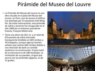 Pirámide del Museo del Louvre
• La Pirámide del Museo del Louvre es una
obra situada en el patio del Museo del
Louvre, en París, que da acceso al edificio.
Fue diseñada por el arquitecto Ieoh Ming
Pei. De estilo internacional, esta pirámide
de vidrio y aluminio fue inaugurada en el
año 1989 por el entonces presidente
francés, François Mitterrand.
• Tiene una altura de 20,1 m. y un total de
673 paneles de vidrio laminado
transparente divididos en 603 rombos y
70 triángulos, aunque algunas fuentes
señalan que existen 666 rombos debido a
una intención de darle un sentido
esotérico a la construcción. El peso total
de la estructura es de 180 toneladas. La
inclinación de sus paredes, al igual que
ocurre con las pirámides egipcias, es de
51 grados.
 