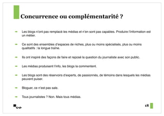 Concurrence ou complémentarité ?

!    Les blogs nʼont pas remplacé les médias et nʼen sont pas capables. Produire lʼinformation est
     un métier.#

!    Ce sont des ensembles dʼespaces de niches, plus ou moins spécialisés, plus ou moins
     qualitatifs : la longue traîne.#

!    Ils ont inspiré des façons de faire et reposé la question du journaliste avec son public.#

!    Les médias produisent lʼinfo, les blogs la commentent.#

!    Les blogs sont des réservoirs dʼexperts, de passionnés, de témoins dans lesquels les médias
     peuvent puiser.#

!    Bloguer, ce nʼest pas sale.#

!    Tous journalistes ? Non. Mais tous médias.#

                                                                                                  18
 