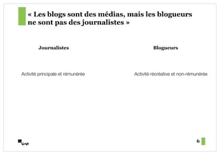 « Les blogs sont des médias, mais les blogueurs
   ne sont pas des journalistes »


        Journalistes                         Blogueurs




Activité principale et rémunérée!   Activité récréative et non-rémunérée!




                                                                  6
 