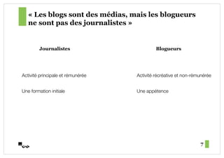 « Les blogs sont des médias, mais les blogueurs
   ne sont pas des journalistes »


         Journalistes                        Blogueurs




Activité principale et rémunérée!   Activité récréative et non-rémunérée!


Une formation initiale!             Une appétence!




                                                                   7
 