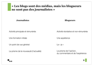 « Les blogs sont des médias, mais les blogueurs
   ne sont pas des journalistes »


         Journalistes                                   Blogueurs




Activité principale et rémunérée!          Activité récréative et non-rémunérée!


Une formation initiale!                    Une appétence!


Un point de vue général!                   Le «"je"»!


Le prisme de la nouveauté (l’actualité)!   Le prisme de l’opinion, !
                                           du commentaire et de l’expérience!


                                                                         9
 