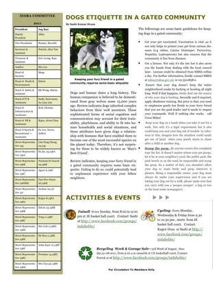 IEORA COMMITTEE
                                          DOGS ETIQUETTE IN A GATED COMMUNITY
                   2011                   By Sashi Kumar Sivam

President            Jag Rao                                                                    The followings are some basic guidelines for keep-
Deputy               Allan                                                                      ing dogs in a gated community:
President

Vice Presidents      Raimie, Moorthi                                                            ?    Get your pet vaccinated. Vaccination is vital ,as it
                                                                                                     not only helps to protect your pet from various dis-
Secretary &          Patrick, Alice Tan                                                              eases (e.g rabies, Canine Distemper. Parvovirus,
Assistant
                                                                                                     Hepatitis, Leptospirosis) but also ensures that the
Treasurer &          Eric Leong, Raja                                                                community is free from diseases.
Assistant
                                                                                                ?    Get a license. Not only its the law but it also saves
Auditor              Mrs Lee                                                                         you the hassle from dealing with the local council
Head of              Mega                                                                            later . License could be obtained from MBSA within
Security                                                                                             a day. For further information, kindly contact MBSA
                                               Keeping your fury friend in a gated                   at mbsa@mbsa.gov.my or 03-551085811.
Head of Heath &      Edwin
                                            community requires some basic etiquette
Environment                                                                                     ?     Ensure that your dog doesnt keep the entire
Head of Safety &     BK Wong, Maran                                                                  neighborhood awake by barking or howling all night
Assistant                                   Dogs and human share a long history. The                 long. Well if that happens, firstly find out the source
Head of IT &         Sashi, Saravanan,
                                            human companion is believed to be domesti-               of why your dog is barking. Secondly and if required,
Assistants           Ju-Lian Lim            cated from gray wolves some 15,000 years                 apply obedience training. But prior to that, you need
                                            ago. Review indicates dogs inherited complex             to emphasize gently but firmly to your furry friend
Head of              Koh, Christia
                                            behaviors from their wolf ancestors, These               that you are the pack leader and it needs to respect
Infrastructure &
Assistants                                  sophisticated forms of social cognition and              your commands. Well if nothing else works, call
                                            communication may account for their train-               Cesar Milan!
Head of PR &         Rajes, Alven Chua
Assistants                                  ability, playfulness, and ability to fit into hu- ?       Keep your dog on a leash when you take it out for a
                                            man households and social situations, and                walk. Not only its a legal requirement but it also
Head of Sports &     Eu Jen, Suren,
                                            these attributes have given dogs a relation-             could keep you and your dog out of trouble. In refer-
Recreational +       Jeffrey
                                            ship with humans that have enabled them to               ence to this, imagine how the situation could easily
Assistants
                                            become one of the most successful species on             get out of hand when your pooch starts to chase
Street Representa-   Lim Pang Chong
                                            the planet today. Therefore, its not surpris-           after a child or another dog.
tive 135             24,135
                                            ing for them to be widely known as Mans ?              Scoop the poop. By anyone counts this complaint
Street Representa-   Eu jin, 25,136A                                                                 tops the list. It doesnt matter where your pet poops,
                                            Best Friend'.
tive 136A
                                                                                                     let it be at your neighbors yard, the public park, the
Street Representa-   Norizam bt Yaacob      Review indicates, keeping your furry friend in           park bench or on the road, be responsible and scoop
tive 136B            19,136B                a gated community requires some basic eti-               the poop. As a matter of fact, you shouldnt allow
Street Representa-   Agnes 6,136C           quette. Failing to do so, could potentially lead         your dog to roam freely and poop wherever it
tive 136C                                   to unpleasant experience with your fellow                pleases. Being a responsible owner, your dog must
                                            neighbors.                                               always be under your supervision and if you are
Street Representa-   Gan Wee Hunn
                                                                                                     taking your dog out for a walk, please make sure that
tive 136D&E          20,136E
                                                                                                     you carry with you a pooper scooper, a bag or two
Street Representa-   Asokan 25,137                                                                   or the least some newspapers!
tive 137

Street Representa-
tive 138A
                     Kugen 8,138A         ACTIVITIES & EVENTS
Street Representa-   Edwin 23,138B
tive 138B                                        Futsall -Every Sunday, from 8.00 to 9.00                      Cycling- Every Monday,
Street Representa-   Teng 11,138C                pm @ IE basket ball court. Contact Sashi                      Wednesday & Friday from 9.30
tive 138C                                        at http://www.facebook.com/groups/                            to 10.30 pm , starts from IE
                                                                                                               basket ball court. Contact
Street Representa-   Mrs Loh 2,138D              indahelite/
tive 138D                                                                                                      Kugen Dran or Sashi at http://
Street Representa-   Mr Ren 2,138E                                                                             www.facebook.com/groups/
tive 138E                                                                                                      indahelite/
Street Representa-   Anita Kaur 12,138F
tive 138F                                                        Recycling Week & Garage Sale3rd Week of August , Sun-
Street Representa-   Peruma1 14,138G                             day,21-08-2011. from 9.00 a.m onwards @ I.E basketball court. Contact
tive 138G                                                        Patrick at at http://www.facebook.com/groups/indahelite/
Street Representa-   Mrs Tan 30,138H
tive 138H
                                                                          For Circulation To Members Only
 