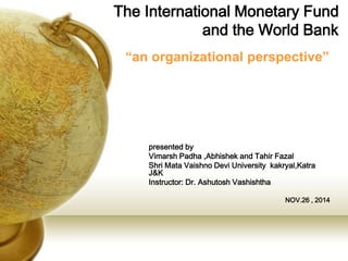 The International Monetary Fund
and the World Bank
presented by
Vimarsh Padha ,Abhishek and Tahir Fazal
Shri Mata Vaishno Devi University kakryal,Katra
J&K
Instructor: Dr. Ashutosh Vashishtha
NOV.26 , 2014
“an organizational perspective”
 