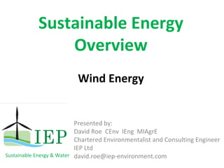 Sustainable Energy 
               Overview
                          Wind Energy


                           Presented by:  
                           David Roe  CEnv  IEng  MIAgrE
                           Chartered Environmentalist and Consulting Engineer
                           IEP Ltd
Sustainable Energy & Water david.roe@iep‐environment.com
 