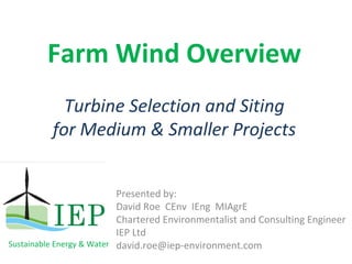 Farm Wind Overview
            Turbine Selection and Siting
          for Medium & Smaller Projects


                           Presented by:  
                           David Roe CEnv  IEng  MIAgrE
                           Chartered Environmentalist and Consulting Engineer
                           IEP Ltd
Sustainable Energy & Water david.roe@iep‐environment.com
 