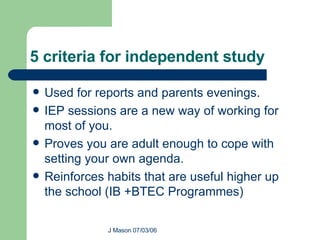 5 criteria for independent study Used for reports and parents evenings. IEP sessions are a new way of working for most of you. Proves you are adult enough to cope with setting your own agenda. Reinforces habits that are useful higher up the school (IB +BTEC Programmes) 