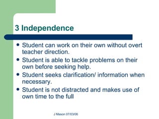 3 Independence Student can work on their own without overt teacher direction. Student is able to tackle problems on their own before seeking help. Student seeks clarification/ information when necessary. Student is not distracted and makes use of own time to the full  