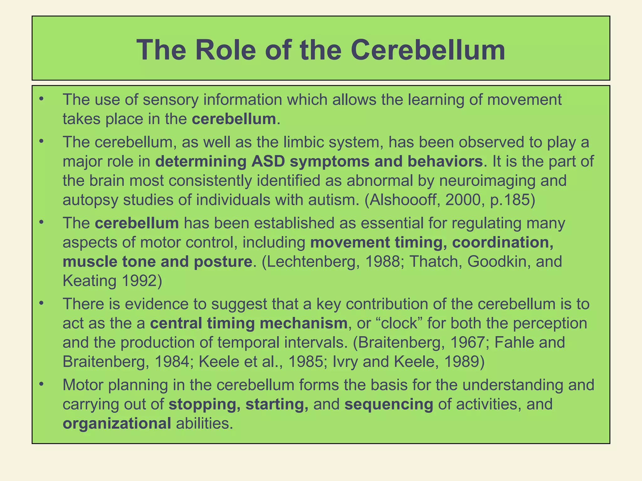 The Role of the Cerebellum The use of sensory information which allows the learning of movement takes place in the  cerebellum .  The cerebellum, as well as the limbic system, has been observed to play a major role in  determining ASD symptoms and behaviors . It is the part of the brain most consistently identified as abnormal by neuroimaging and autopsy studies of individuals with autism. (Alshoooff, 2000, p.185) The  cerebellum  has been established as essential for regulating many aspects of motor control, including  movement timing, coordination, muscle tone and posture . (Lechtenberg, 1988; Thatch, Goodkin, and Keating 1992) There is evidence to suggest that a key contribution of the cerebellum is to act as the a  central timing mechanism , or “clock” for both the perception and the production of temporal intervals. (Braitenberg, 1967; Fahle and Braitenberg, 1984; Keele et al., 1985; Ivry and Keele, 1989)  Motor planning in the cerebellum forms the basis for the understanding and carrying out of  stopping, starting,  and  sequencing  of activities, and  organizational  abilities.  