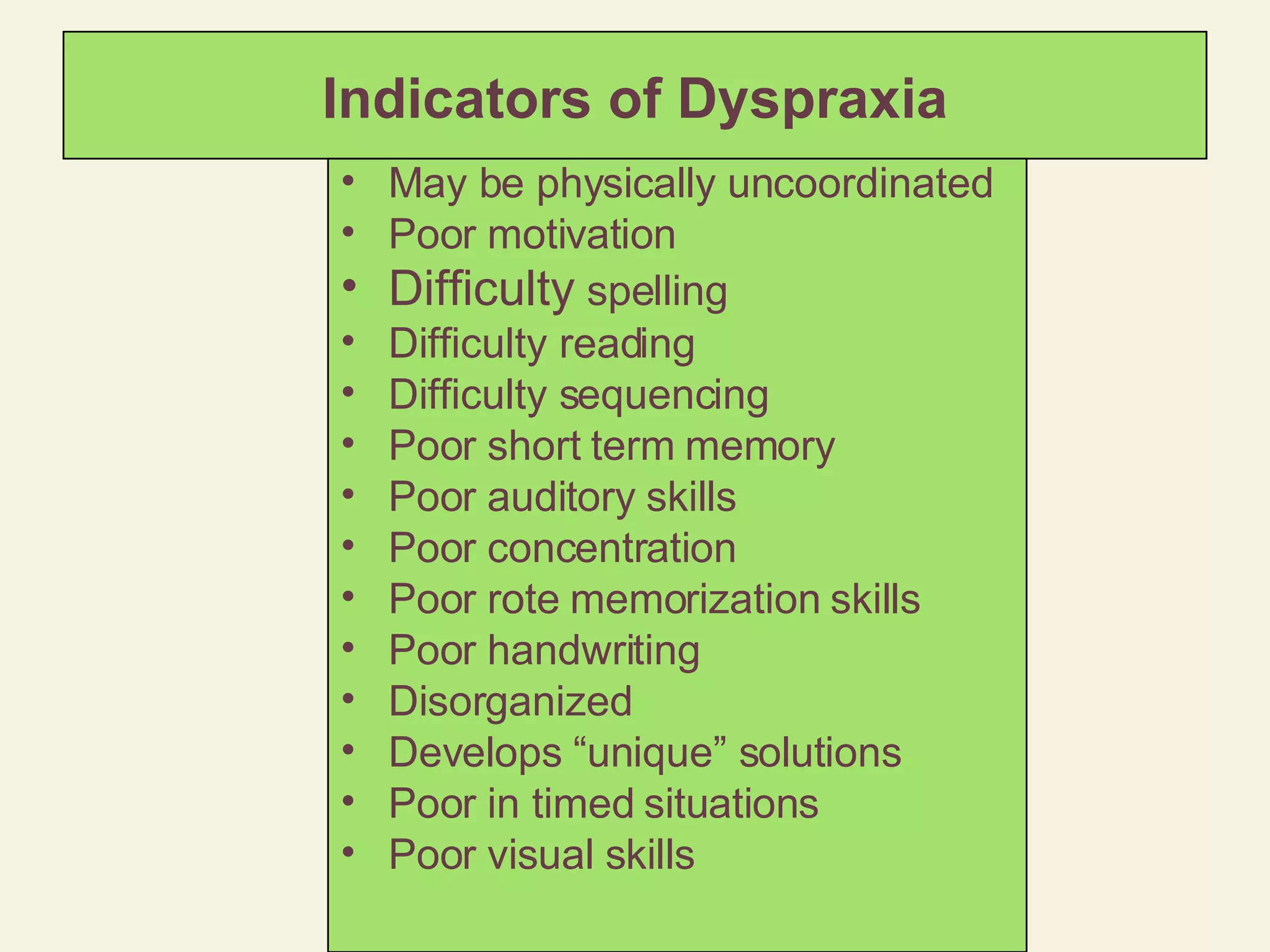 Indicators of Dyspraxia May be physically uncoordinated Poor motivation Difficulty  spelling Difficulty reading Difficulty sequencing Poor short term memory Poor auditory skills Poor concentration Poor rote memorization skills Poor handwriting Disorganized Develops “unique” solutions Poor in timed situations Poor visual skills 