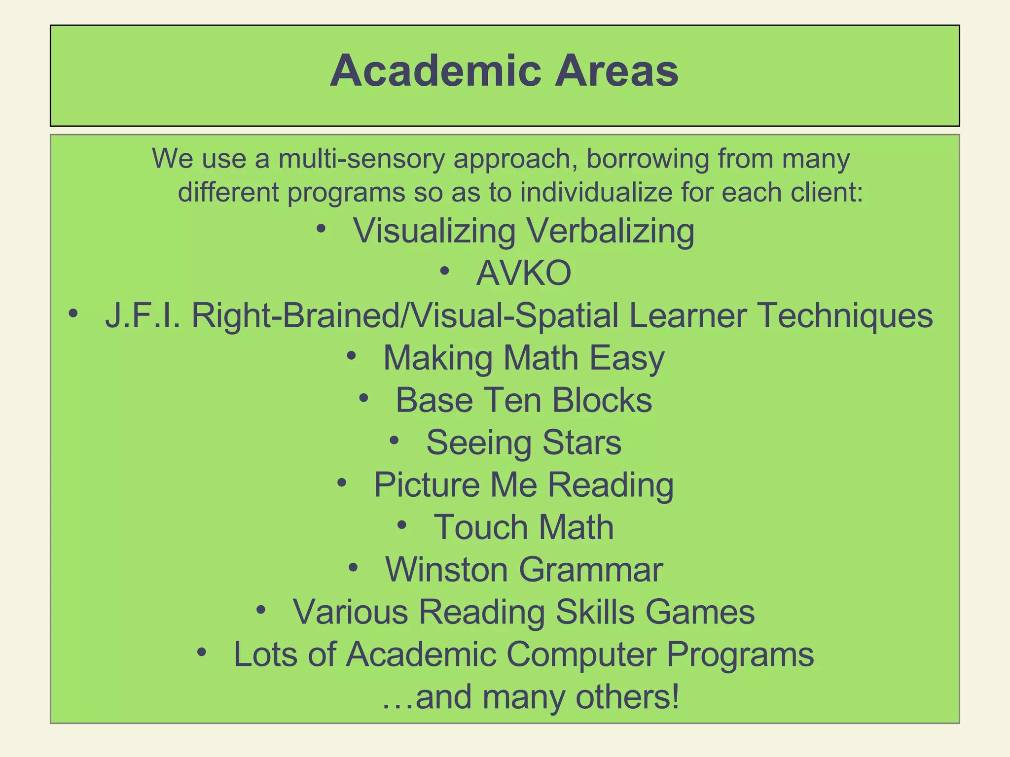 Academic Areas We use a multi-sensory approach, borrowing from many  different programs so as to individualize for each client:   Visualizing Verbalizing AVKO J.F.I. Right-Brained/Visual-Spatial Learner Techniques  Making Math Easy Base Ten Blocks Seeing Stars Picture Me Reading Touch Math Winston Grammar Various Reading Skills Games Lots of Academic Computer Programs … and many others! 