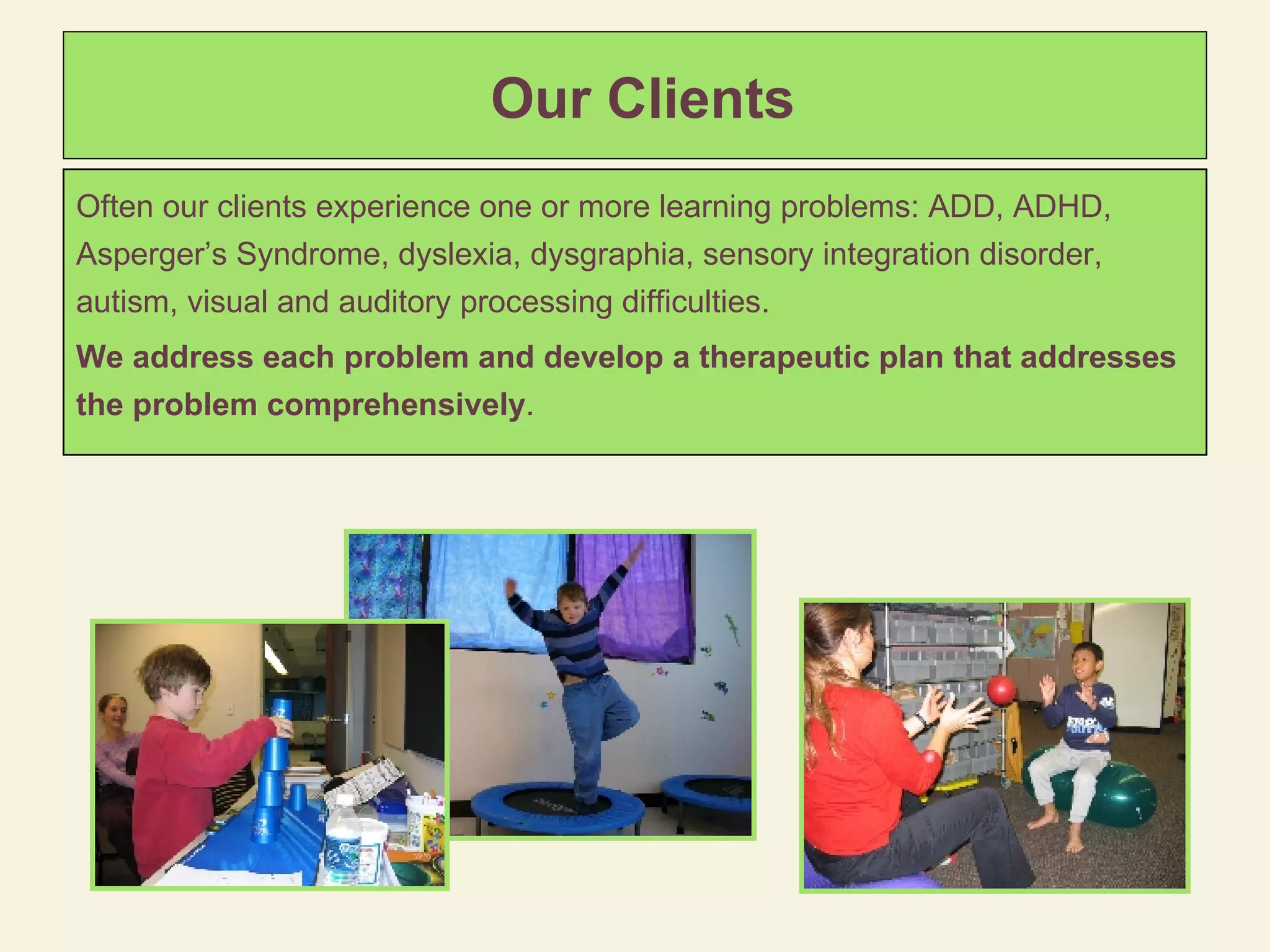 Our Clients Often our clients experience one or more learning problems: ADD, ADHD, Asperger’s Syndrome, dyslexia, dysgraphia, sensory integration disorder, autism, visual and auditory processing difficulties.  We address each problem and develop a therapeutic plan that addresses the problem comprehensively .  