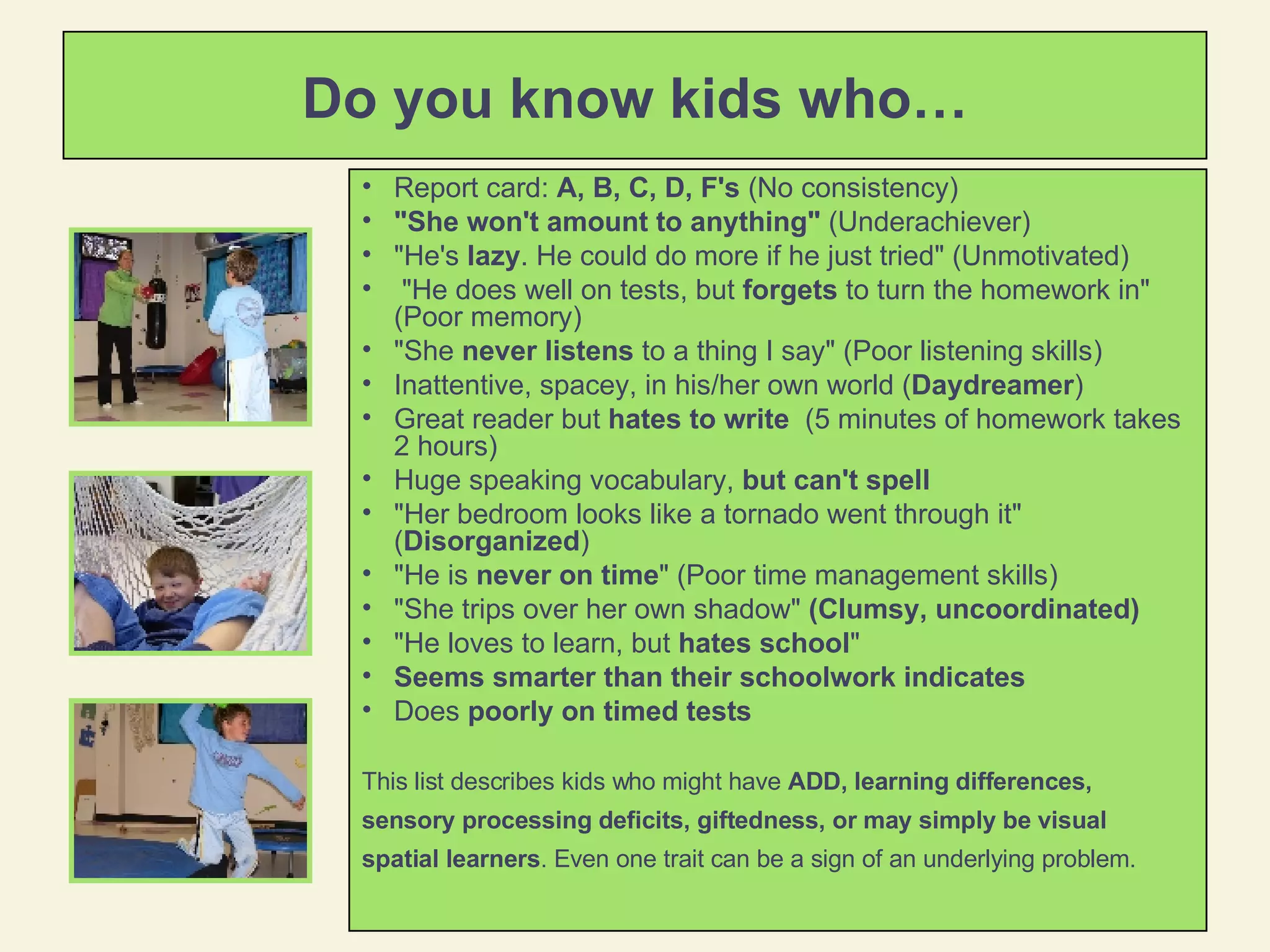 Do you know kids who… Report card:  A, B, C, D, F's  (No consistency) "She won't amount to anything"  (Underachiever) "He's  lazy . He could do more if he just tried" (Unmotivated) "He does well on tests, but  forgets  to turn the homework in" (Poor memory) "She  never listens  to a thing I say" (Poor listening skills) Inattentive, spacey, in his/her own world ( Daydreamer ) Great reader but  hates to write   (5 minutes of homework takes 2 hours) Huge speaking vocabulary,  but can't spell   "Her bedroom looks like a tornado went through it" ( Disorganized ) "He is  never on time " (Poor time management skills)  "She trips over her own shadow"  (Clumsy, uncoordinated)  "He loves to learn, but  hates school "  Seems smarter than their schoolwork indicates Does  poorly on timed tests This list describes kids who might have  ADD, learning differences, sensory processing deficits, giftedness, or may simply be visual spatial learners . Even one trait can be a sign of an underlying problem.  