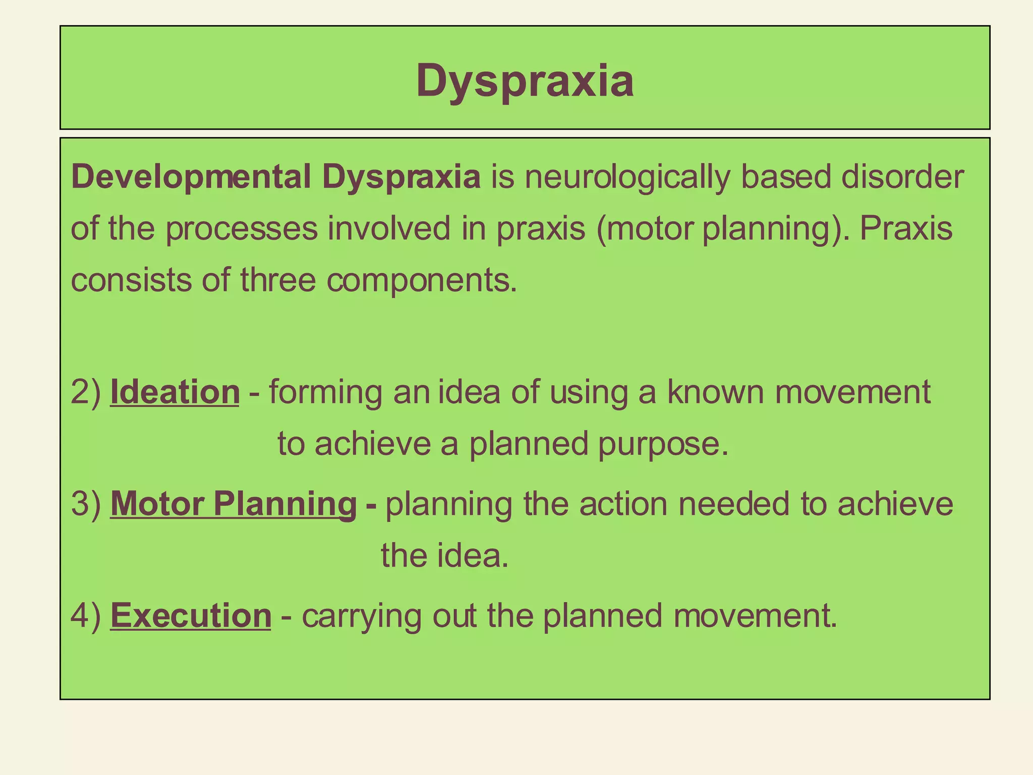 Dyspraxia Developmental Dyspraxia  is neurologically based disorder of the processes involved in praxis (motor planning). Praxis consists of three components. Ideation  - forming an idea of using a known movement  to achieve a planned purpose. Motor Planning  -  planning the action needed to achieve the idea. Execution  - carrying out the planned movement. 